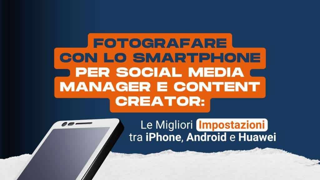 Fotografare con lo smartphone per social media manager e content creator: le migliori impostazioni tra iPhone, Android e Huawei